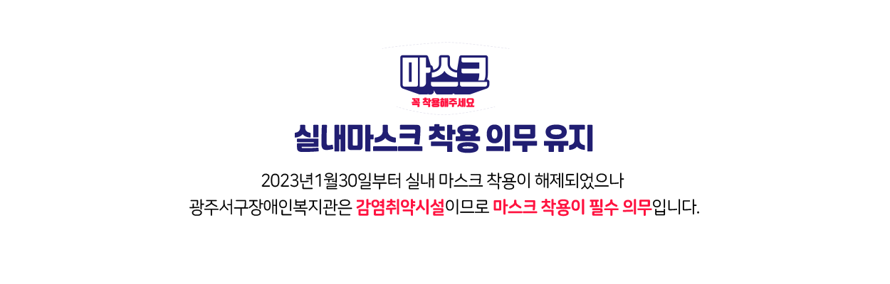 실내마스크 착용 의무 유지 2023년1월30일부터 실내 마스크 착용이 해제되었으나 광주서구장애인복지관은 감염취약시설이므로 마스크 착용이 필수 의무입니다.